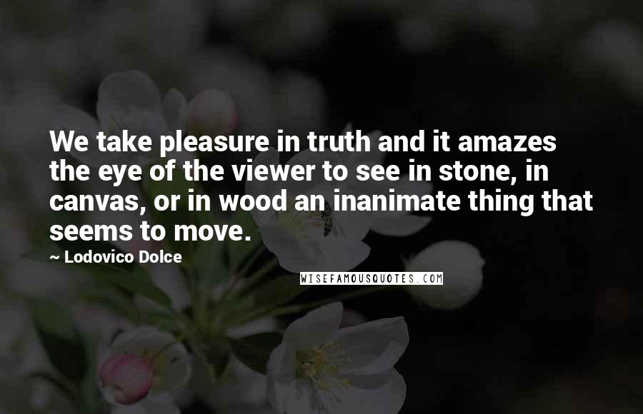 Lodovico Dolce Quotes: We take pleasure in truth and it amazes the eye of the viewer to see in stone, in canvas, or in wood an inanimate thing that seems to move.