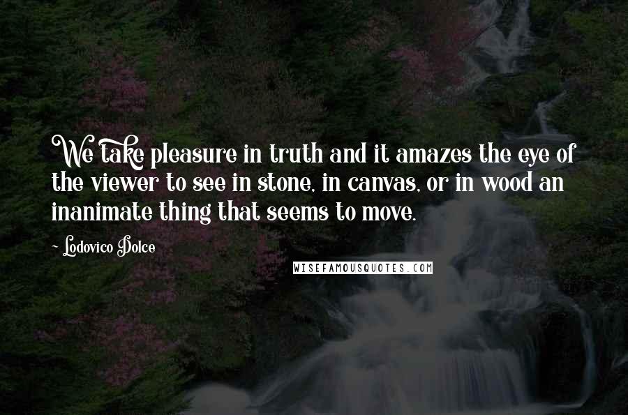 Lodovico Dolce Quotes: We take pleasure in truth and it amazes the eye of the viewer to see in stone, in canvas, or in wood an inanimate thing that seems to move.