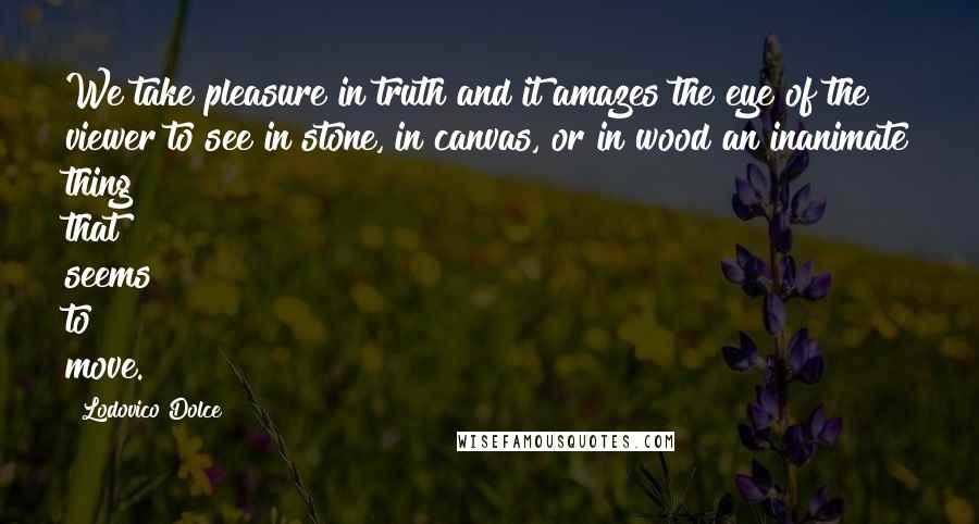 Lodovico Dolce Quotes: We take pleasure in truth and it amazes the eye of the viewer to see in stone, in canvas, or in wood an inanimate thing that seems to move.