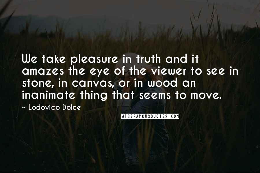 Lodovico Dolce Quotes: We take pleasure in truth and it amazes the eye of the viewer to see in stone, in canvas, or in wood an inanimate thing that seems to move.