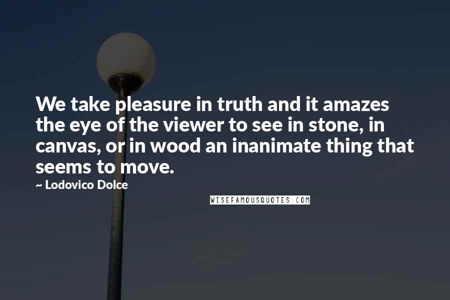 Lodovico Dolce Quotes: We take pleasure in truth and it amazes the eye of the viewer to see in stone, in canvas, or in wood an inanimate thing that seems to move.