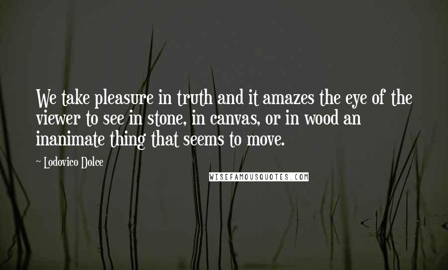 Lodovico Dolce Quotes: We take pleasure in truth and it amazes the eye of the viewer to see in stone, in canvas, or in wood an inanimate thing that seems to move.