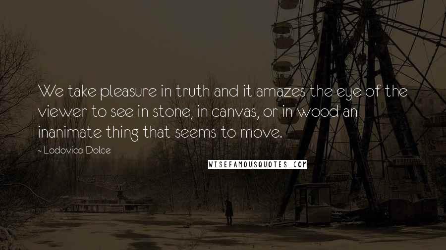 Lodovico Dolce Quotes: We take pleasure in truth and it amazes the eye of the viewer to see in stone, in canvas, or in wood an inanimate thing that seems to move.