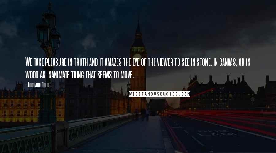 Lodovico Dolce Quotes: We take pleasure in truth and it amazes the eye of the viewer to see in stone, in canvas, or in wood an inanimate thing that seems to move.