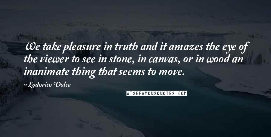 Lodovico Dolce Quotes: We take pleasure in truth and it amazes the eye of the viewer to see in stone, in canvas, or in wood an inanimate thing that seems to move.