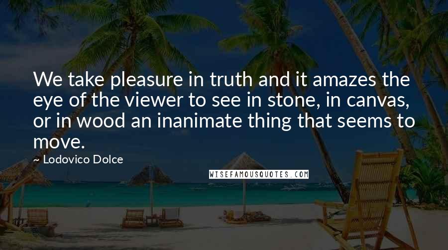 Lodovico Dolce Quotes: We take pleasure in truth and it amazes the eye of the viewer to see in stone, in canvas, or in wood an inanimate thing that seems to move.