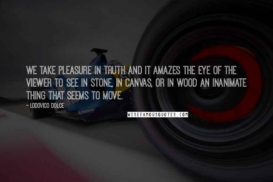 Lodovico Dolce Quotes: We take pleasure in truth and it amazes the eye of the viewer to see in stone, in canvas, or in wood an inanimate thing that seems to move.