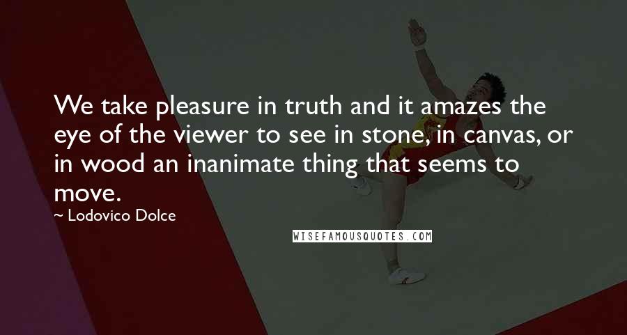 Lodovico Dolce Quotes: We take pleasure in truth and it amazes the eye of the viewer to see in stone, in canvas, or in wood an inanimate thing that seems to move.