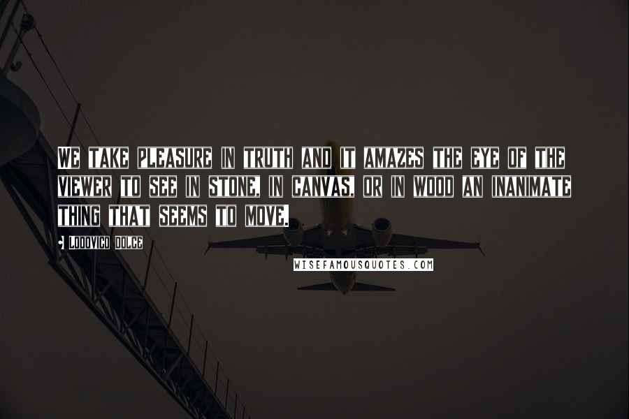 Lodovico Dolce Quotes: We take pleasure in truth and it amazes the eye of the viewer to see in stone, in canvas, or in wood an inanimate thing that seems to move.