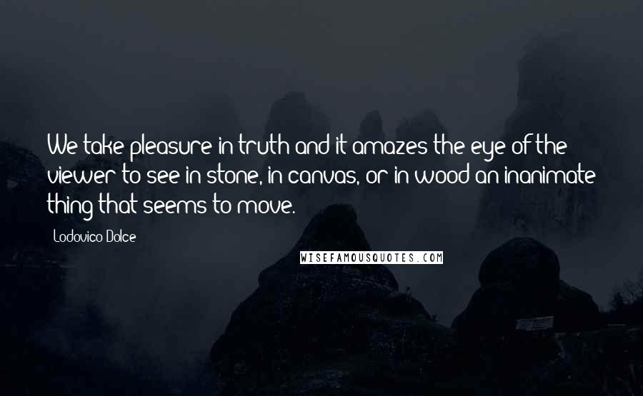 Lodovico Dolce Quotes: We take pleasure in truth and it amazes the eye of the viewer to see in stone, in canvas, or in wood an inanimate thing that seems to move.