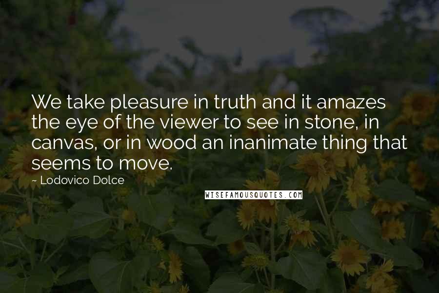 Lodovico Dolce Quotes: We take pleasure in truth and it amazes the eye of the viewer to see in stone, in canvas, or in wood an inanimate thing that seems to move.