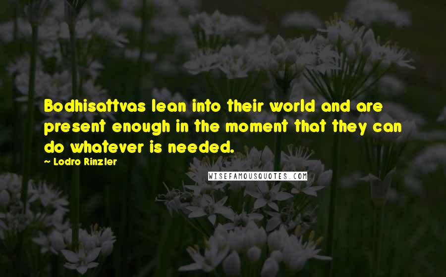Lodro Rinzler Quotes: Bodhisattvas lean into their world and are present enough in the moment that they can do whatever is needed.