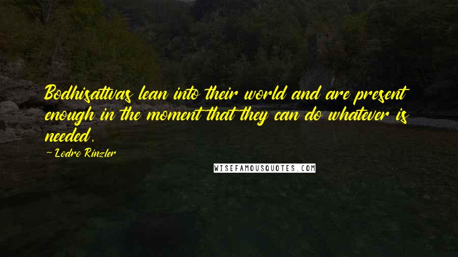 Lodro Rinzler Quotes: Bodhisattvas lean into their world and are present enough in the moment that they can do whatever is needed.