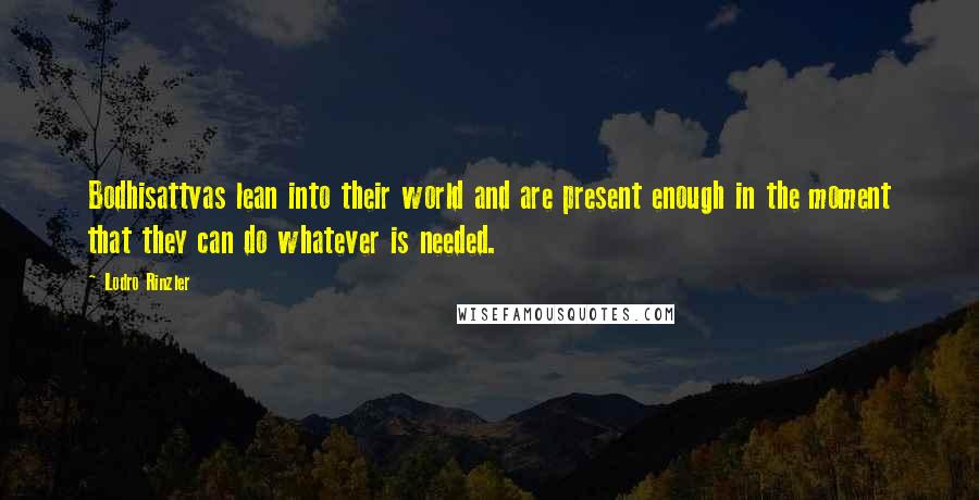 Lodro Rinzler Quotes: Bodhisattvas lean into their world and are present enough in the moment that they can do whatever is needed.