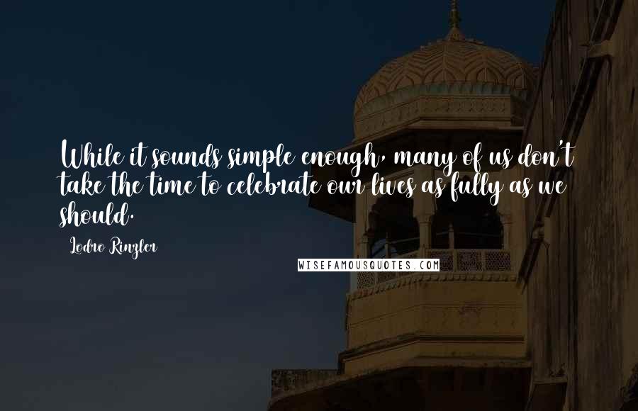 Lodro Rinzler Quotes: While it sounds simple enough, many of us don't take the time to celebrate our lives as fully as we should.