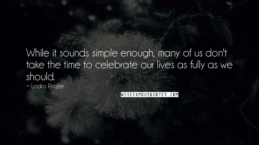 Lodro Rinzler Quotes: While it sounds simple enough, many of us don't take the time to celebrate our lives as fully as we should.
