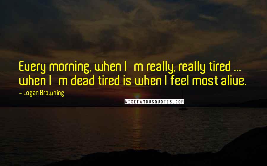 Logan Browning Quotes: Every morning, when I'm really, really tired ... when I'm dead tired is when I feel most alive.