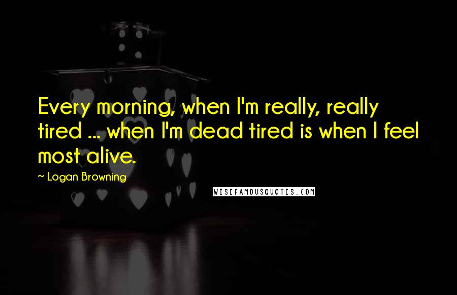 Logan Browning Quotes: Every morning, when I'm really, really tired ... when I'm dead tired is when I feel most alive.