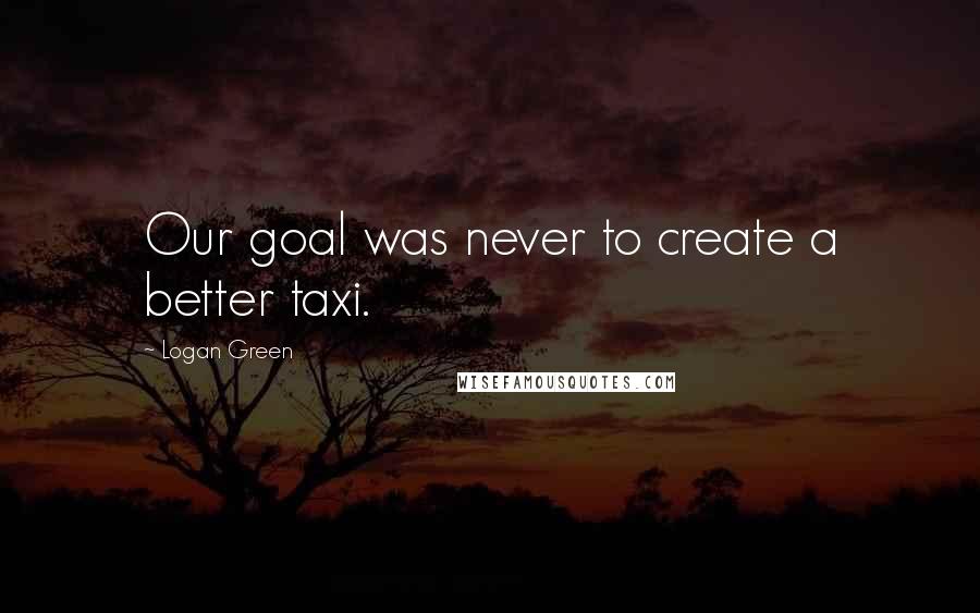 Logan Green Quotes: Our goal was never to create a better taxi.