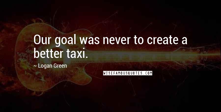 Logan Green Quotes: Our goal was never to create a better taxi.