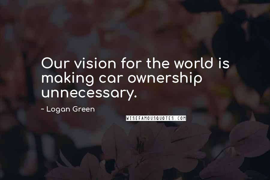 Logan Green Quotes: Our vision for the world is making car ownership unnecessary.