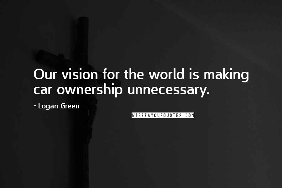 Logan Green Quotes: Our vision for the world is making car ownership unnecessary.