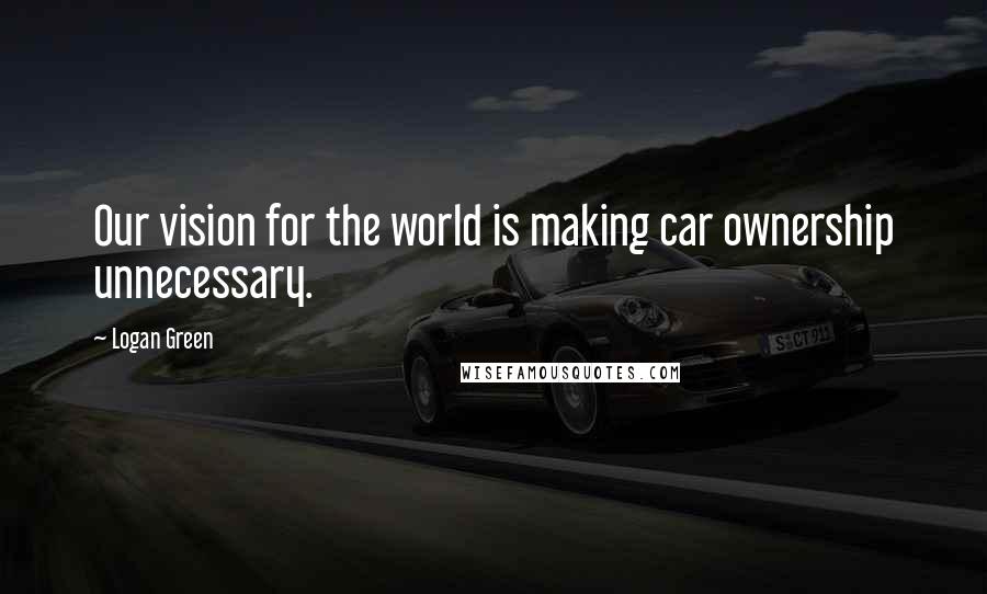 Logan Green Quotes: Our vision for the world is making car ownership unnecessary.