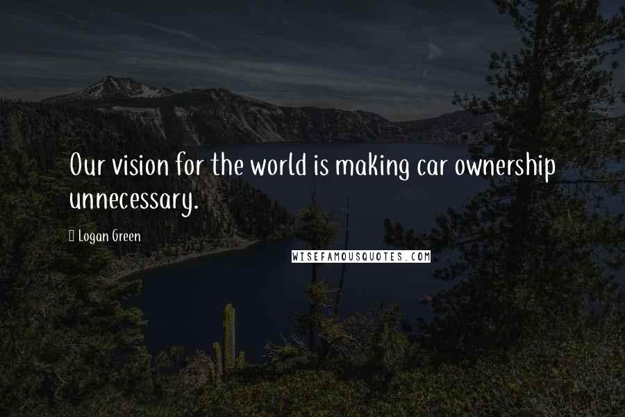 Logan Green Quotes: Our vision for the world is making car ownership unnecessary.