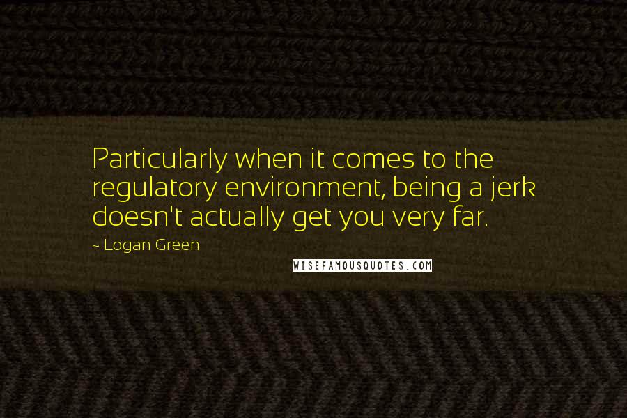 Logan Green Quotes: Particularly when it comes to the regulatory environment, being a jerk doesn't actually get you very far.