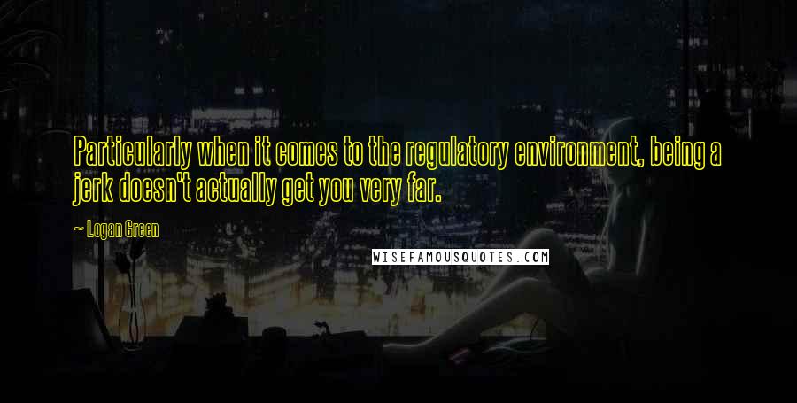 Logan Green Quotes: Particularly when it comes to the regulatory environment, being a jerk doesn't actually get you very far.