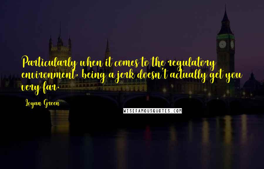 Logan Green Quotes: Particularly when it comes to the regulatory environment, being a jerk doesn't actually get you very far.