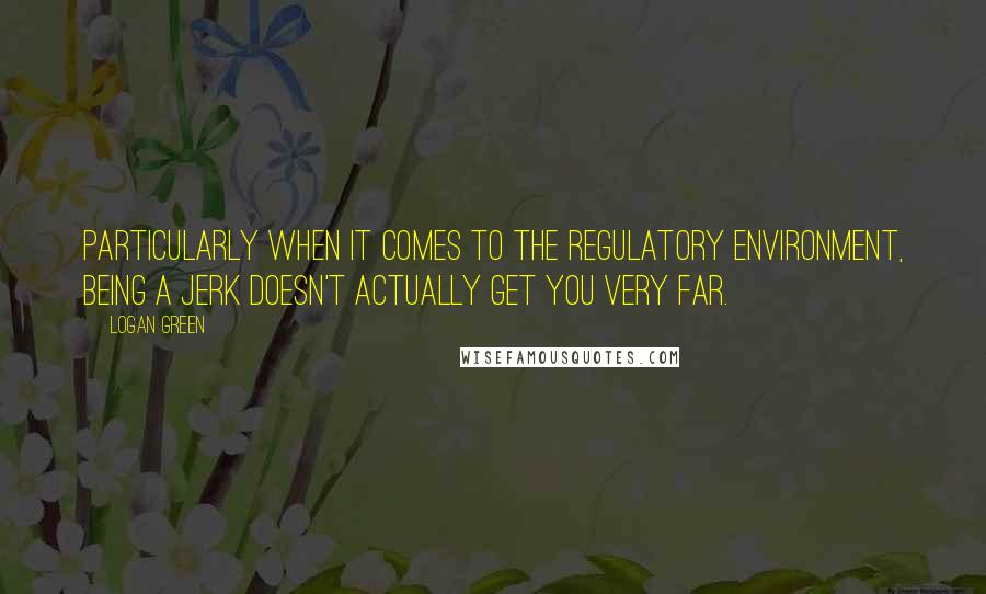 Logan Green Quotes: Particularly when it comes to the regulatory environment, being a jerk doesn't actually get you very far.