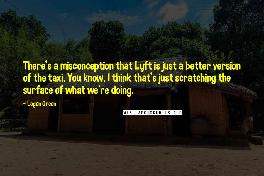 Logan Green Quotes: There's a misconception that Lyft is just a better version of the taxi. You know, I think that's just scratching the surface of what we're doing.
