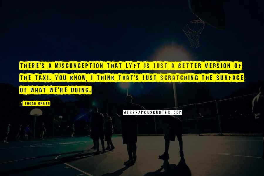 Logan Green Quotes: There's a misconception that Lyft is just a better version of the taxi. You know, I think that's just scratching the surface of what we're doing.