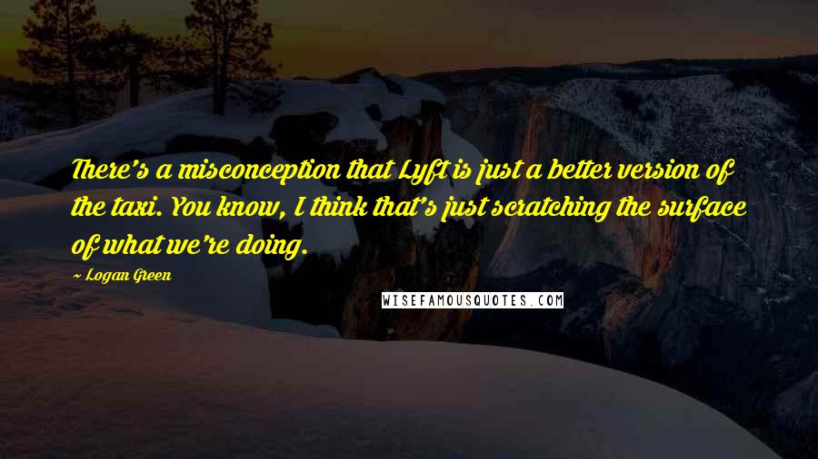 Logan Green Quotes: There's a misconception that Lyft is just a better version of the taxi. You know, I think that's just scratching the surface of what we're doing.