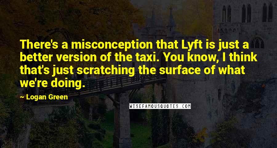 Logan Green Quotes: There's a misconception that Lyft is just a better version of the taxi. You know, I think that's just scratching the surface of what we're doing.