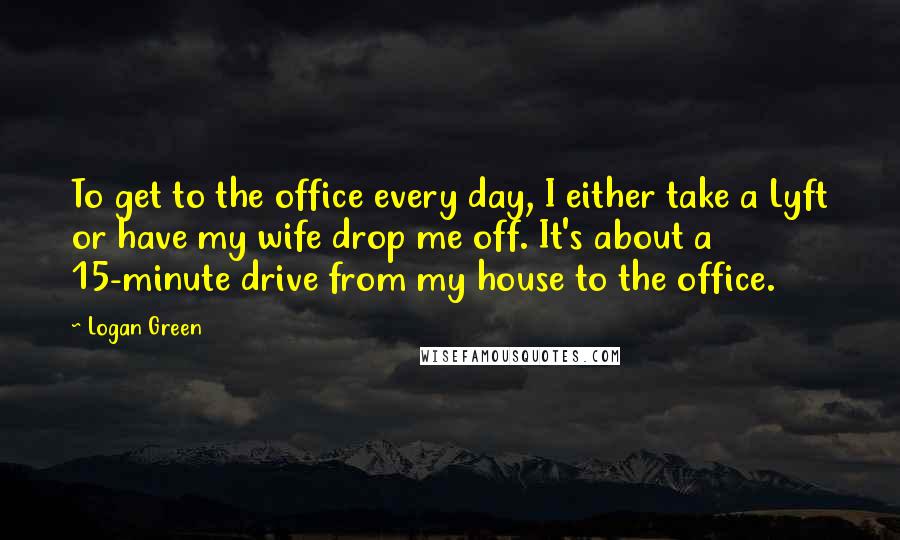 Logan Green Quotes: To get to the office every day, I either take a Lyft or have my wife drop me off. It's about a 15-minute drive from my house to the office.