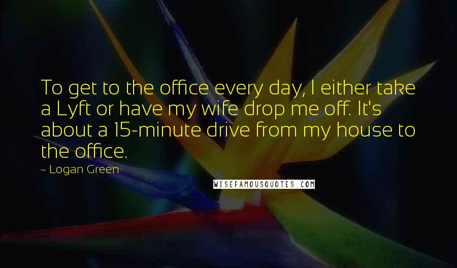 Logan Green Quotes: To get to the office every day, I either take a Lyft or have my wife drop me off. It's about a 15-minute drive from my house to the office.