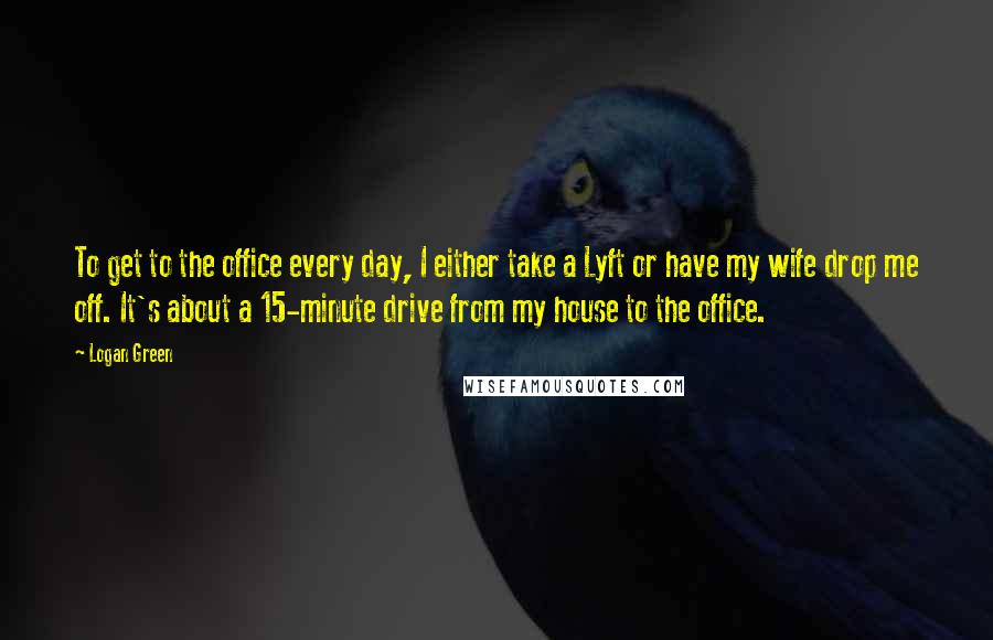 Logan Green Quotes: To get to the office every day, I either take a Lyft or have my wife drop me off. It's about a 15-minute drive from my house to the office.