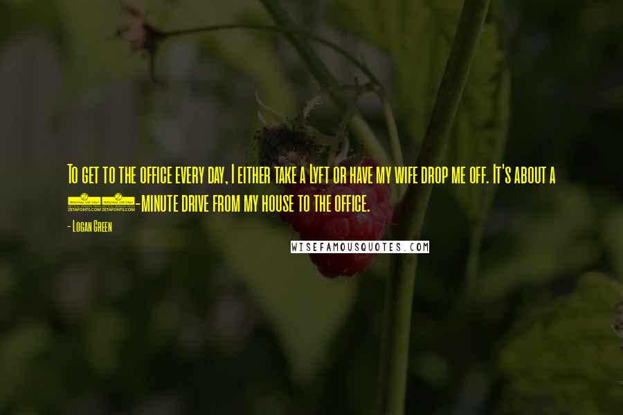 Logan Green Quotes: To get to the office every day, I either take a Lyft or have my wife drop me off. It's about a 15-minute drive from my house to the office.