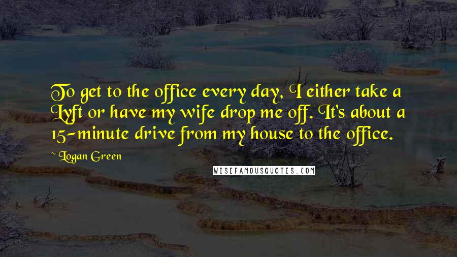 Logan Green Quotes: To get to the office every day, I either take a Lyft or have my wife drop me off. It's about a 15-minute drive from my house to the office.