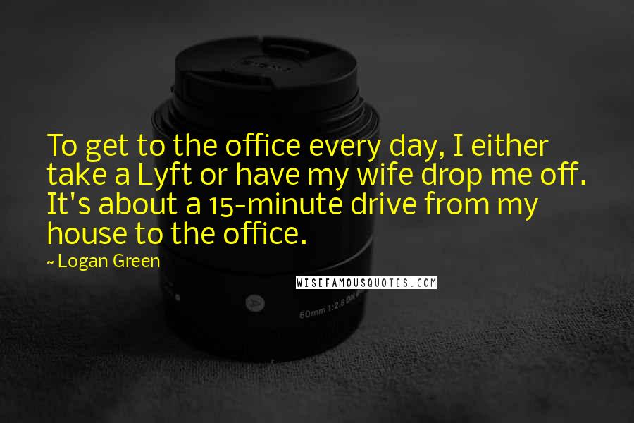 Logan Green Quotes: To get to the office every day, I either take a Lyft or have my wife drop me off. It's about a 15-minute drive from my house to the office.