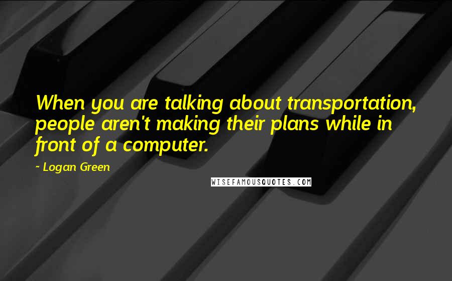Logan Green Quotes: When you are talking about transportation, people aren't making their plans while in front of a computer.