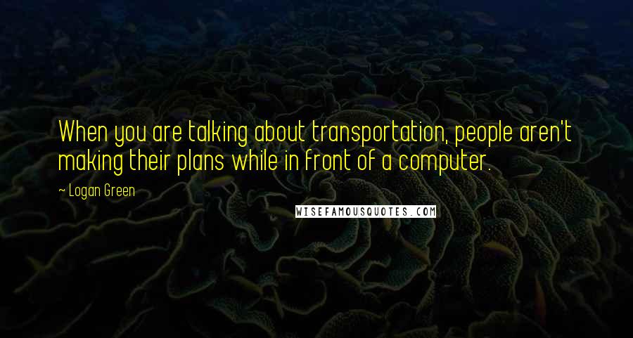 Logan Green Quotes: When you are talking about transportation, people aren't making their plans while in front of a computer.