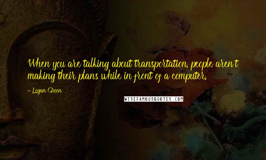 Logan Green Quotes: When you are talking about transportation, people aren't making their plans while in front of a computer.