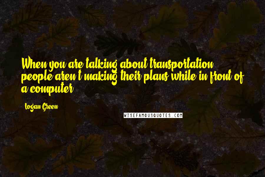 Logan Green Quotes: When you are talking about transportation, people aren't making their plans while in front of a computer.