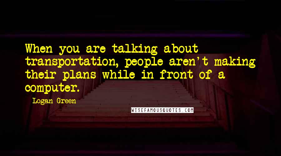 Logan Green Quotes: When you are talking about transportation, people aren't making their plans while in front of a computer.
