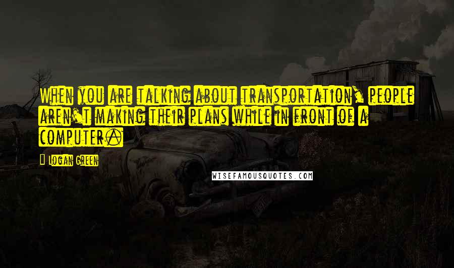Logan Green Quotes: When you are talking about transportation, people aren't making their plans while in front of a computer.
