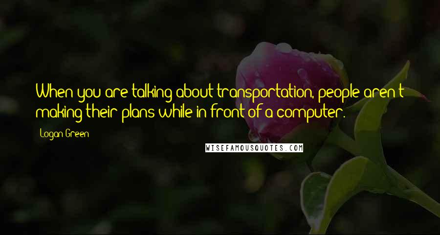 Logan Green Quotes: When you are talking about transportation, people aren't making their plans while in front of a computer.