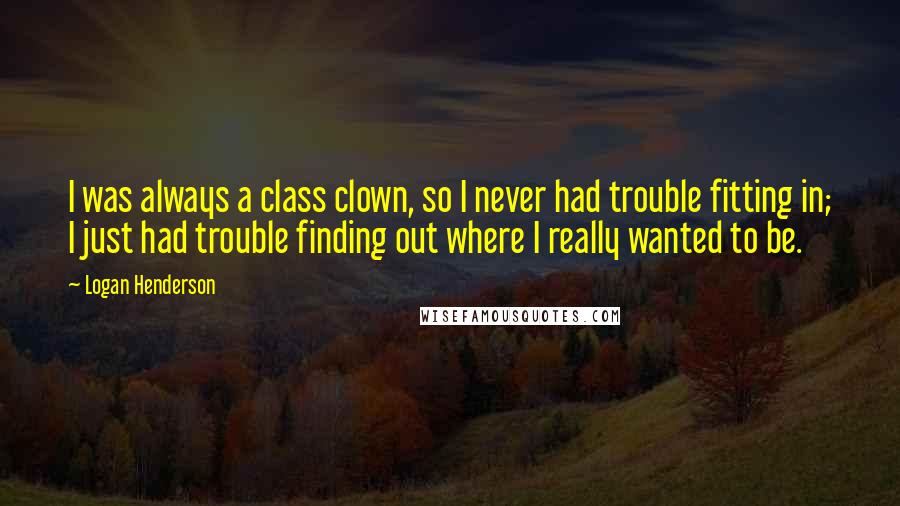 Logan Henderson Quotes: I was always a class clown, so I never had trouble fitting in; I just had trouble finding out where I really wanted to be.